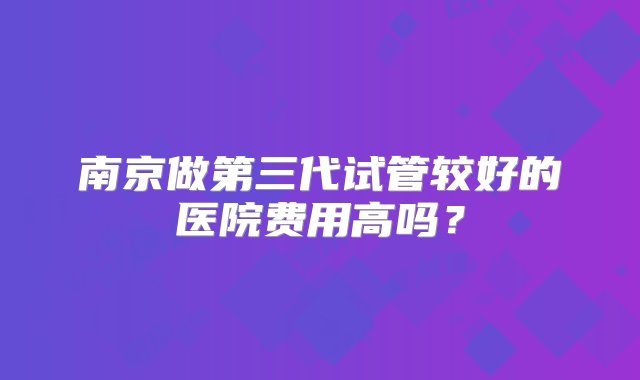 南京做第三代试管较好的医院费用高吗？