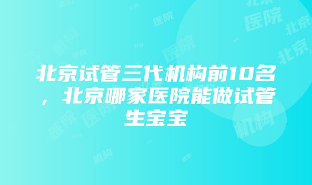 北京试管三代机构前10名，北京哪家医院能做试管生宝宝