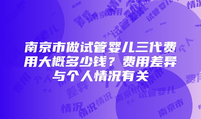 南京市做试管婴儿三代费用大概多少钱？费用差异与个人情况有关