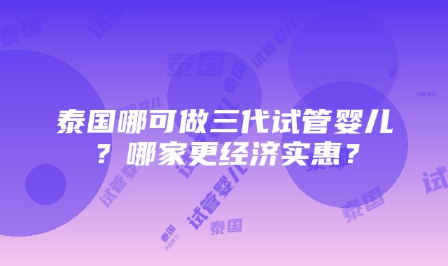 泰国哪可做三代试管婴儿？哪家更经济实惠？