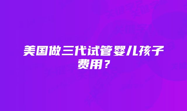 美国做三代试管婴儿孩子费用？