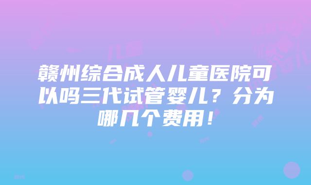 赣州综合成人儿童医院可以吗三代试管婴儿？分为哪几个费用！