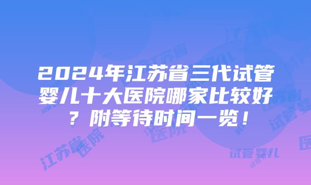 2024年江苏省三代试管婴儿十大医院哪家比较好？附等待时间一览！