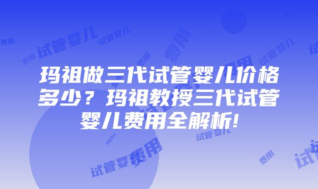 玛祖做三代试管婴儿价格多少？玛祖教授三代试管婴儿费用全解析!