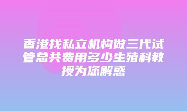 香港找私立机构做三代试管总共费用多少生殖科教授为您解惑