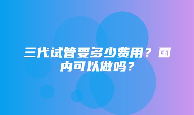 三代试管要多少费用？国内可以做吗？