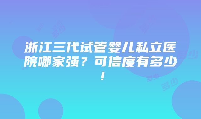 浙江三代试管婴儿私立医院哪家强？可信度有多少！