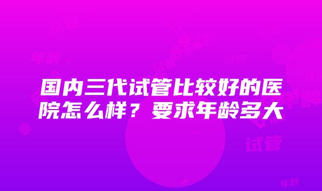 国内三代试管比较好的医院怎么样？要求年龄多大