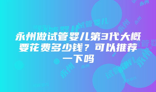 永州做试管婴儿第3代大概要花费多少钱？可以推荐一下吗