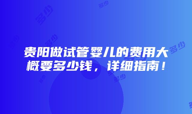 贵阳做试管婴儿的费用大概要多少钱，详细指南！