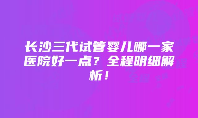 长沙三代试管婴儿哪一家医院好一点？全程明细解析！