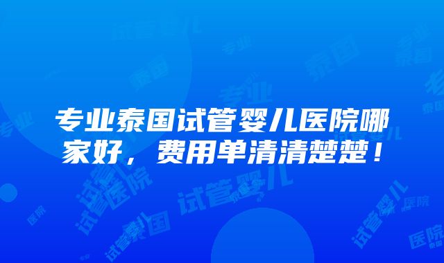 专业泰国试管婴儿医院哪家好，费用单清清楚楚！