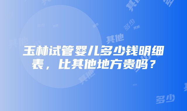 玉林试管婴儿多少钱明细表，比其他地方贵吗？