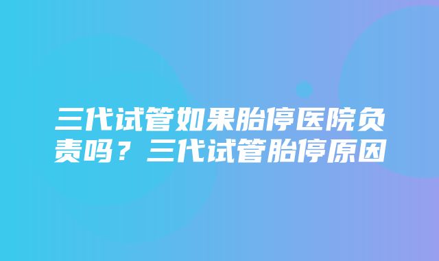 三代试管如果胎停医院负责吗？三代试管胎停原因