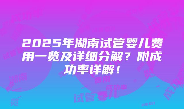 2025年湖南试管婴儿费用一览及详细分解？附成功率详解！