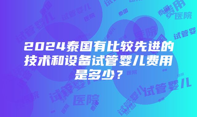 2024泰国有比较先进的技术和设备试管婴儿费用是多少？