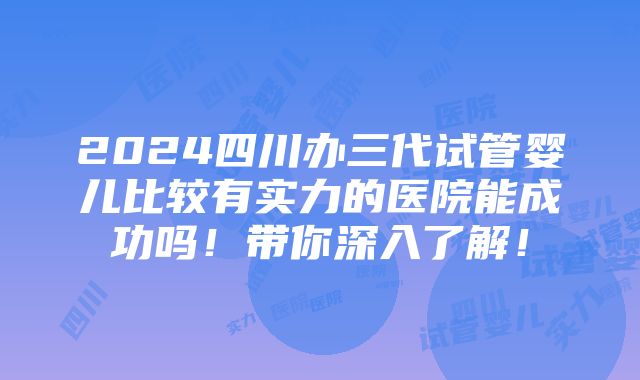 2024四川办三代试管婴儿比较有实力的医院能成功吗！带你深入了解！