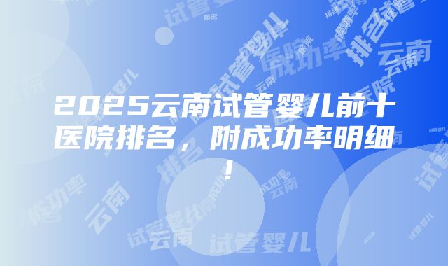 2025云南试管婴儿前十医院排名，附成功率明细！