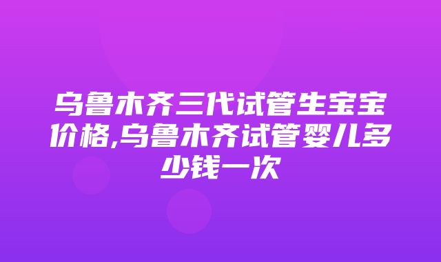 乌鲁木齐三代试管生宝宝价格,乌鲁木齐试管婴儿多少钱一次