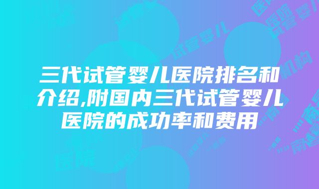 三代试管婴儿医院排名和介绍,附国内三代试管婴儿医院的成功率和费用