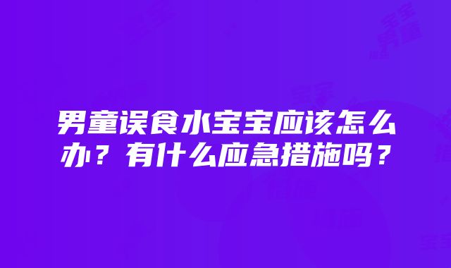 男童误食水宝宝应该怎么办？有什么应急措施吗？