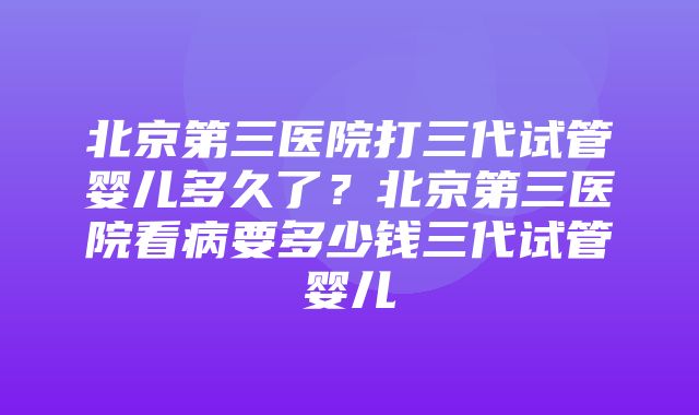 北京第三医院打三代试管婴儿多久了？北京第三医院看病要多少钱三代试管婴儿