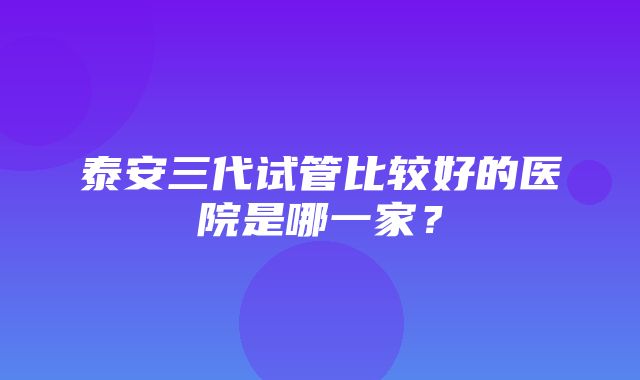 泰安三代试管比较好的医院是哪一家？