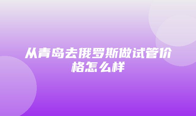 从青岛去俄罗斯做试管价格怎么样