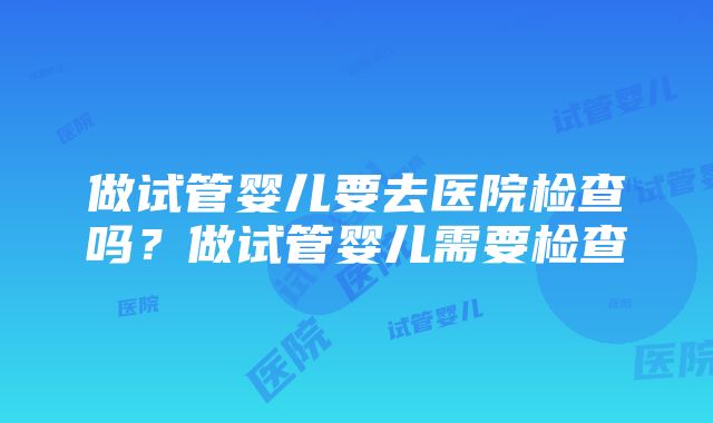 做试管婴儿要去医院检查吗？做试管婴儿需要检查