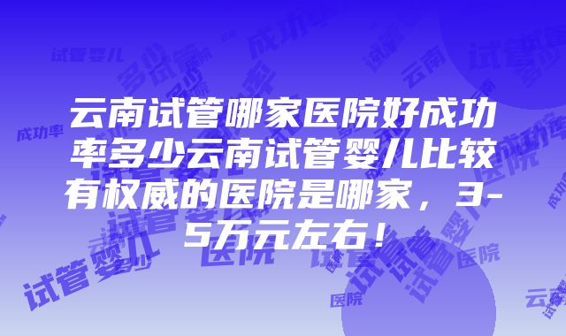 云南试管哪家医院好成功率多少云南试管婴儿比较有权威的医院是哪家，3-5万元左右！