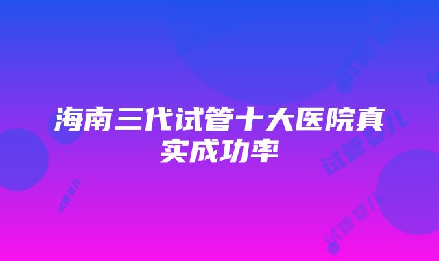 海南三代试管十大医院真实成功率