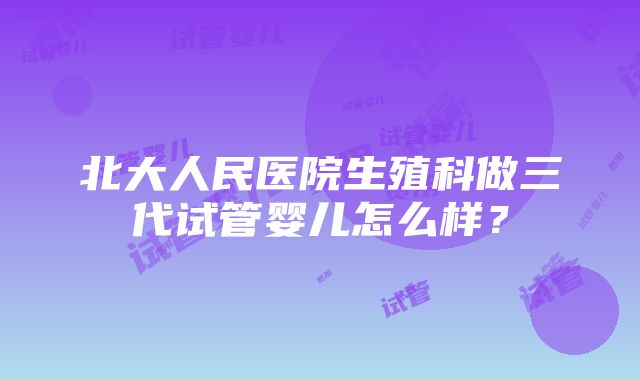 北大人民医院生殖科做三代试管婴儿怎么样？