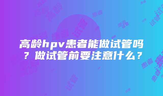 高龄hpv患者能做试管吗？做试管前要注意什么？