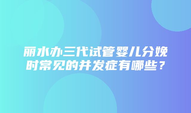 丽水办三代试管婴儿分娩时常见的并发症有哪些？