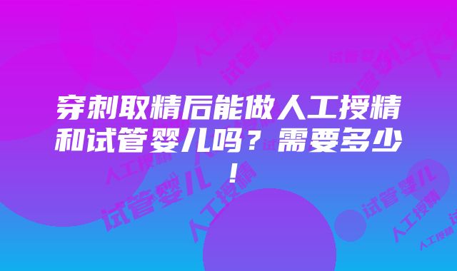 穿刺取精后能做人工授精和试管婴儿吗？需要多少！