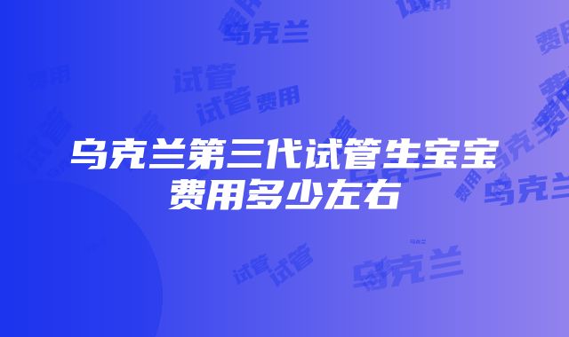 乌克兰第三代试管生宝宝费用多少左右