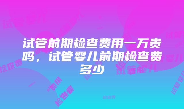 试管前期检查费用一万贵吗，试管婴儿前期检查费多少