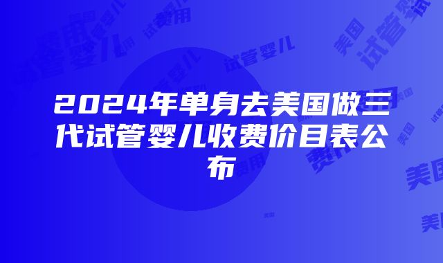 2024年单身去美国做三代试管婴儿收费价目表公布