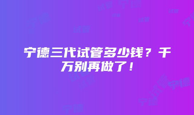 宁德三代试管多少钱？千万别再做了！