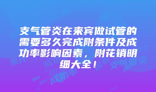 支气管炎在来宾做试管的需要多久完成附条件及成功率影响因素，附花销明细大全！