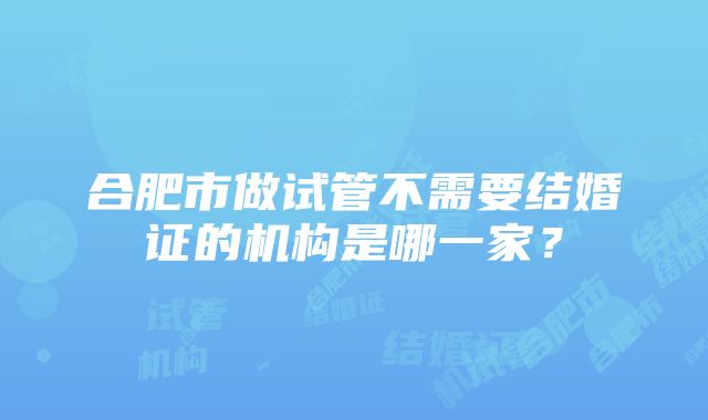 合肥市做试管不需要结婚证的机构是哪一家？