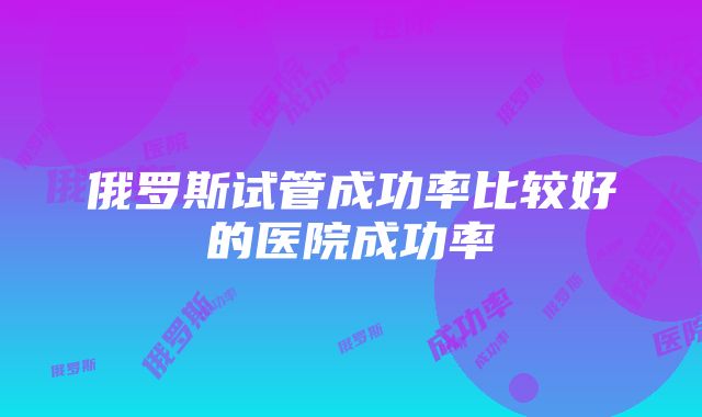 俄罗斯试管成功率比较好的医院成功率