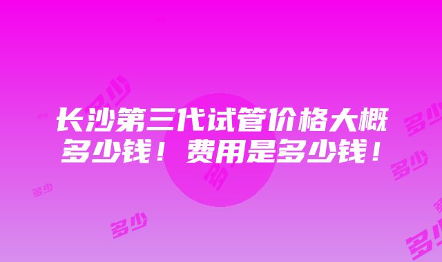 长沙第三代试管价格大概多少钱！费用是多少钱！