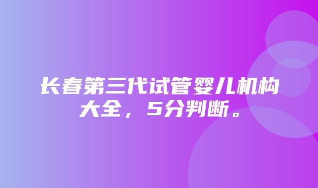 长春第三代试管婴儿机构大全，5分判断。