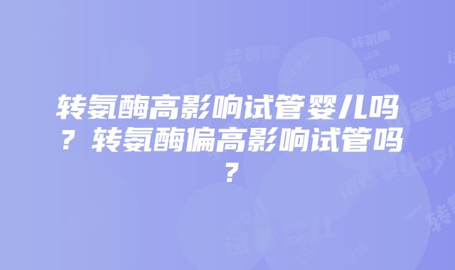 转氨酶高影响试管婴儿吗？转氨酶偏高影响试管吗？