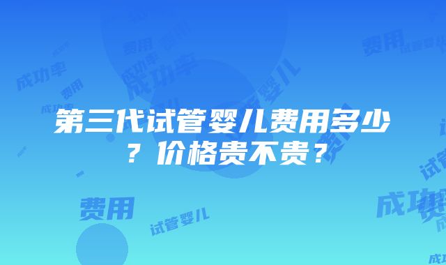 第三代试管婴儿费用多少？价格贵不贵？