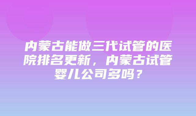 内蒙古能做三代试管的医院排名更新，内蒙古试管婴儿公司多吗？