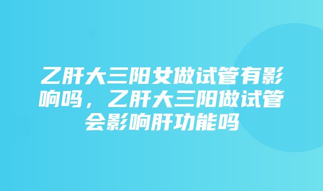 乙肝大三阳女做试管有影响吗，乙肝大三阳做试管会影响肝功能吗