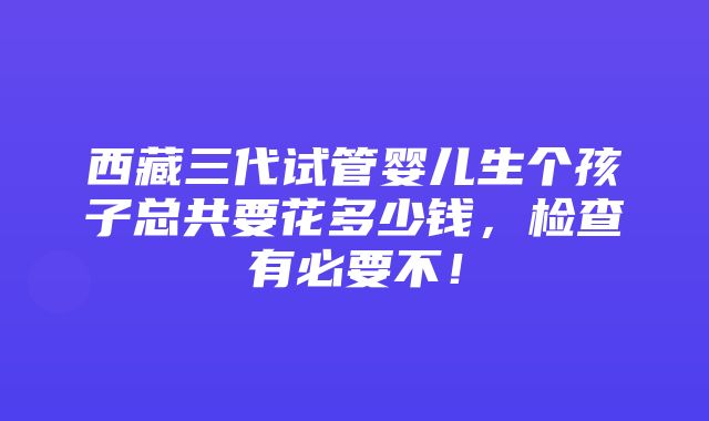 西藏三代试管婴儿生个孩子总共要花多少钱，检查有必要不！