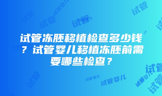 试管冻胚移植检查多少钱？试管婴儿移植冻胚前需要哪些检查？